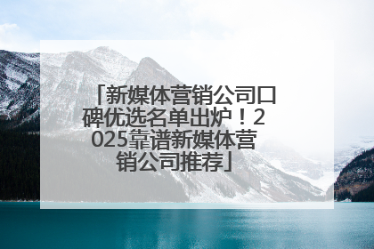 新媒体营销公司口碑优选名单出炉！2025靠谱新媒体营销公司推荐