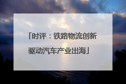 时评：铁路物流创新驱动汽车产业出海