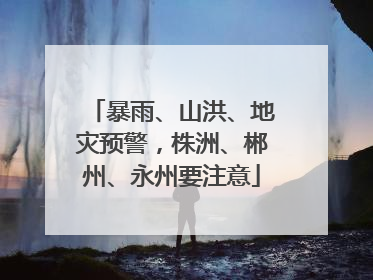 暴雨、山洪、地灾预警，株洲、郴州、永州要注意