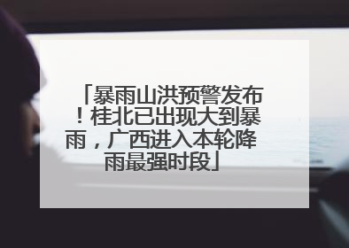 暴雨山洪预警发布！桂北已出现大到暴雨，广西进入本轮降雨最强时段