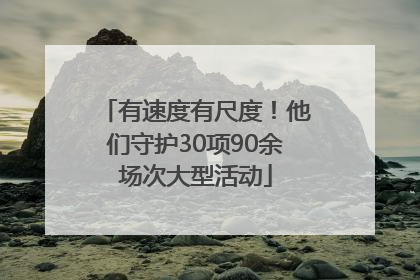有速度有尺度！他们守护30项90余场次大型活动