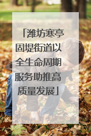 潍坊寒亭固堤街道以全生命周期服务助推高质量发展