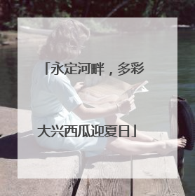 永定河畔，多彩大兴西瓜迎夏日