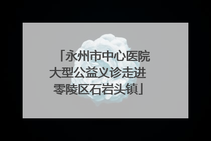 永州市中心医院大型公益义诊走进零陵区石岩头镇