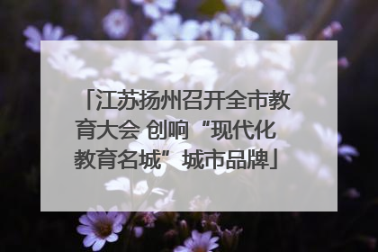 江苏扬州召开全市教育大会 创响“现代化教育名城”城市品牌