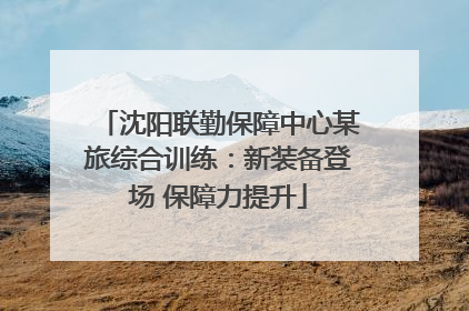 沈阳联勤保障中心某旅综合训练：新装备登场 保障力提升