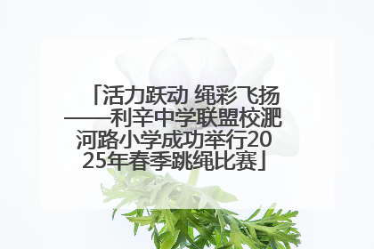 活力跃动 绳彩飞扬——利辛中学联盟校淝河路小学成功举行2025年春季跳绳比赛