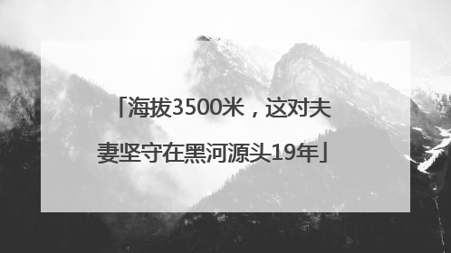 海拔3500米，这对夫妻坚守在黑河源头19年