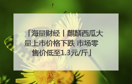 海量财经丨麒麟西瓜大量上市价格下跌 市场零售价低至1.3元/斤
