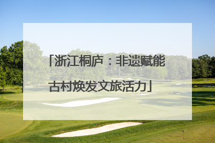 浙江桐庐：非遗赋能古村焕发文旅活力