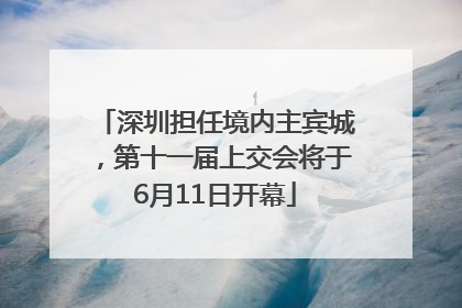 深圳担任境内主宾城，第十一届上交会将于6月11日开幕