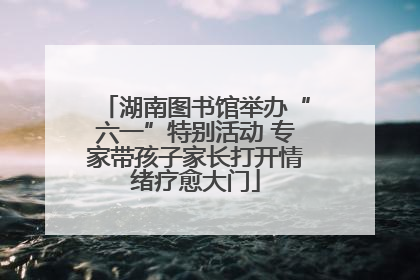 湖南图书馆举办“六一”特别活动 专家带孩子家长打开情绪疗愈大门