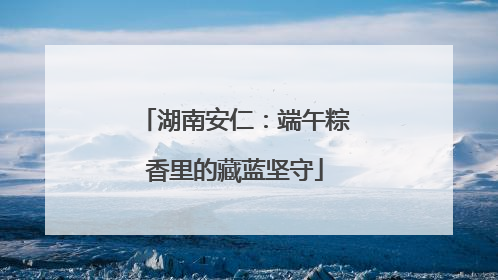 湖南安仁：端午粽香里的藏蓝坚守