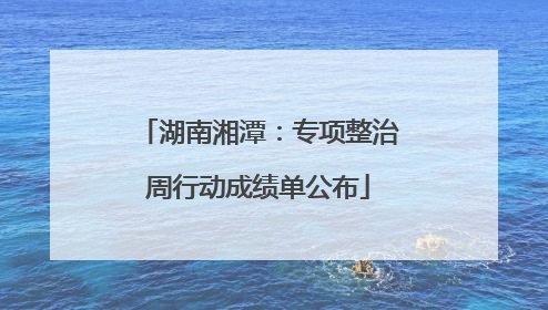 湖南湘潭：专项整治周行动成绩单公布