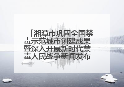 湘潭市巩固全国禁毒示范城市创建成果暨深入开展新时代禁毒人民战争新闻发布会答记者问摘录