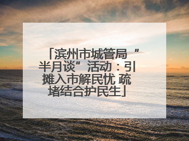 滨州市城管局“半月谈”活动：引摊入市解民忧 疏堵结合护民生