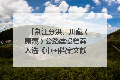 荆江分洪、川藏（康藏）公路建设档案入选《中国档案文献遗产名录》