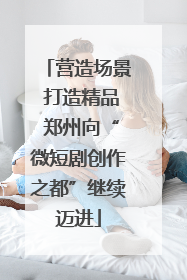营造场景 打造精品 郑州向“微短剧创作之都”继续迈进