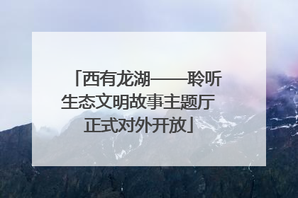 西有龙湖——聆听生态文明故事主题厅正式对外开放