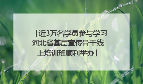 近3万名学员参与学习 河北省基层宣传骨干线上培训班顺利举办