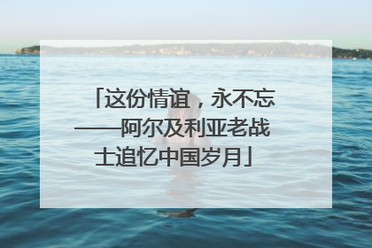这份情谊，永不忘——阿尔及利亚老战士追忆中国岁月