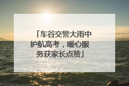 车谷交警大雨中护航高考，暖心服务获家长点赞
