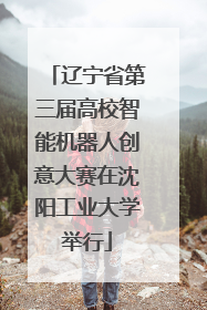 辽宁省第三届高校智能机器人创意大赛在沈阳工业大学举行