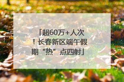 超60万+人次！长春新区端午假期“热”点四射