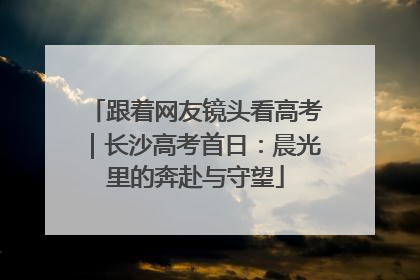 跟着网友镜头看高考｜长沙高考首日：晨光里的奔赴与守望