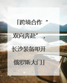 跨境合作“双向奔赴”，长沙装备叩开俄罗斯大门