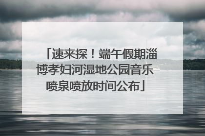 速来探！端午假期淄博孝妇河湿地公园音乐喷泉喷放时间公布