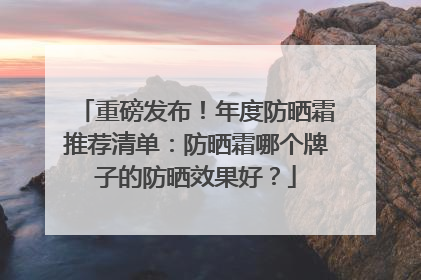 重磅发布！年度防晒霜推荐清单：防晒霜哪个牌子的防晒效果好？