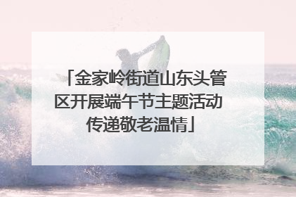 金家岭街道山东头管区开展端午节主题活动 传递敬老温情