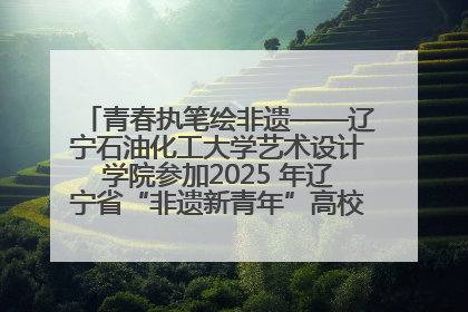 青春执笔绘非遗——辽宁石油化工大学艺术设计学院参加2025 年辽宁省“非遗新青年”高校优秀作品推荐活动