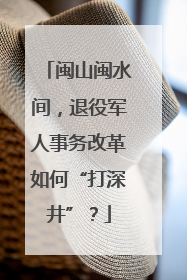 闽山闽水间，退役军人事务改革如何“打深井”？
