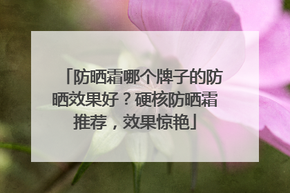 防晒霜哪个牌子的防晒效果好？硬核防晒霜推荐，效果惊艳