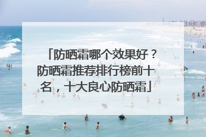 防晒霜哪个效果好？防晒霜推荐排行榜前十名，十大良心防晒霜