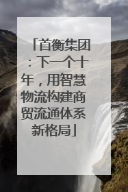 首衡集团：下一个十年，用智慧物流构建商贸流通体系新格局