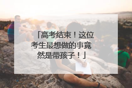高考结束！这位考生最想做的事竟然是带孩子！