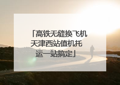 高铁无缝换飞机 天津西站值机托运一站搞定