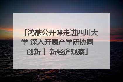 鸿蒙公开课走进四川大学 深入开展产学研协同创新丨 新经济观察
