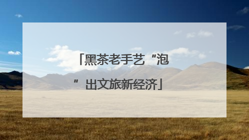 黑茶老手艺“泡”出文旅新经济
