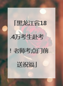 黑龙江省18.4万考生赴考！老师考点门前送祝福