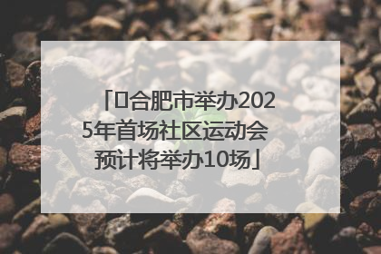 ﻿合肥市举办2025年首场社区运动会 预计将举办10场