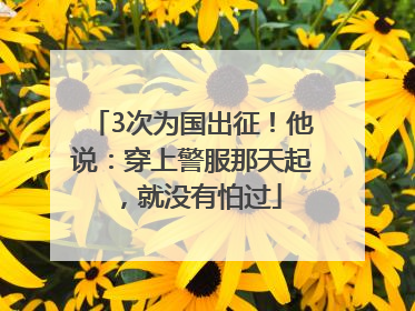 3次为国出征！他说：穿上警服那天起，就没有怕过