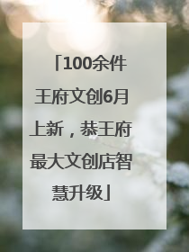 100余件王府文创6月上新，恭王府最大文创店智慧升级