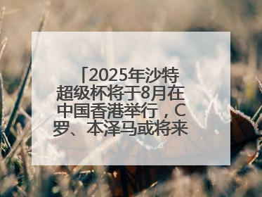 2025年沙特超级杯将于8月在中国香港举行，C罗、本泽马或将来华参赛