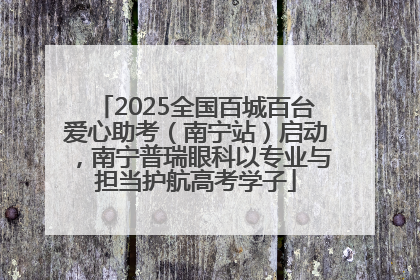 2025全国百城百台爱心助考（南宁站）启动，南宁普瑞眼科以专业与担当护航高考学子