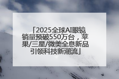 2025全球AI眼镜销量预破550万台，苹果/三星/微美全息新品引领科技新潮流
