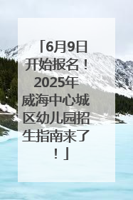 6月9日开始报名！2025年威海中心城区幼儿园招生指南来了！